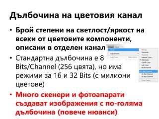 Дълбочина на цветовия канал
• Брой степени на светлост/яркост на
всеки от цветовите компоненти,
описани в отделен канал
• Стандартна дълбочина е 8
Bits/Channel (256 цвята), но има
режими за 16 и 32 Bits (с милиони
цветове)
• Много скенери и фотоапарати
създават изображения с по-голяма
дълбочина (повече нюанси)
 