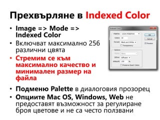 Прехвърляне в Indexed Color
• Image => Mode =>
Indexed Color
• Включват максимално 256
различни цвята
• Стремим се към
максимално качество и
минимален размер на
файла
• Подменю Palette в диалоговия прозорец
• Опциите Mac OS, Windows, Web не
предоставят възможност за регулиране
броя цветове и не са често ползвани
 