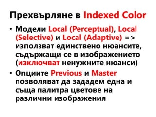 Прехвърляне в Indexed Color
• Модели Local (Perceptual), Local
(Selective) и Local (Adaptive) =>
използват единствено нюансите,
съдържащи се в изображението
(изключват ненужните нюанси)
• Опциите Previous и Master
позволяват да зададем една и
съща палитра цветове на
различни изображения
 