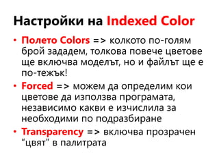 Настройки на Indexed Color
• Полето Colors => колкото по-голям
брой зададем, толкова повече цветове
ще включва моделът, но и файлът ще е
по-тежък!
• Forced => можем да определим кои
цветове да използва програмата,
независимо какви е изчислила за
необходими по подразбиране
• Transparency => включва прозрачен
“цвят” в палитрата
 