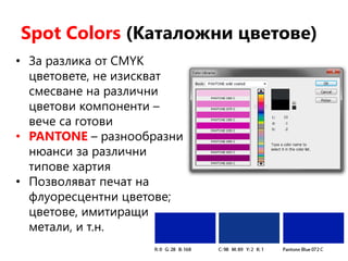 Spot Colors (Каталожни цветове)
• За разлика от CMYK
цветовете, не изискват
смесване на различни
цветови компоненти –
вече са готови
• PANTONE – разнообразни
нюанси за различни
типове хартия
• Позволяват печат на
флуоресцентни цветове;
цветове, имитиращи
метали, и т.н.
 