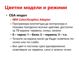 Цветни модели и режими
• CGA модел
– IBM Color/Graphics Adapter
– Програмира компютъра да контролира и
показва поотделно всички цветове, достъпни
за ТВ екрана: червено, синьо, зелено
– 0 – черно; 1 – бяло; 2 – червено; 3 – т.н.
– Точките на екрана могат да бъдат осветени по-
силно или по-слабо
– Бял цвят е постиган срез едновременно
осветяване на червени, сини и зелени точки
 