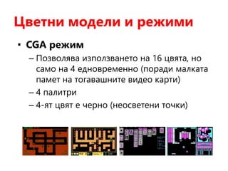 Цветни модели и режими
• CGA режим
– Позволява използването на 16 цвята, но
само на 4 едновременно (поради малката
памет на тогавашните видео карти)
– 4 палитри
– 4-ят цвят е черно (неосветени точки)
 