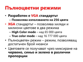 Пълноцветни режими
• Разработен е VGA стандартът
– Позволява използването на 256 цвята
• XGA стандартът – позволява хиляди и
милиони цветове в два режима
– High Color mode – над 65 000 цвята
– True color mode – над 16 777 000 цвята
• Пълноцветен режим – режим, позволяващ
достатъчен брой нюанси
• Цветовете се получават чрез миксиране на
червено, синьо и зелено в различни
пропорции
 