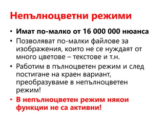 Непълноцветни режими
• Имат по-малко от 16 000 000 нюанса
• Позволяват по-малки файлове за
изображения, които не се нуждаят от
много цветове – текстове и т.н.
• Работим в пълноцветен режим и след
постигане на краен вариант,
преобразуваме в непълноцветен
режим!
• В непълноцветен режим някои
функции не са активни!
 