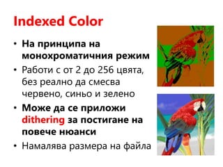 Indexed Color
• На принципа на
монохроматичния режим
• Работи с от 2 до 256 цвята,
без реално да смесва
червено, синьо и зелено
• Може да се приложи
dithering за постигане на
повече нюанси
• Намалява размера на файла
 