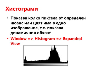 Хистограми
• Показва колко пиксела от определен
нюанс или цвят има в едно
изображение, т.е. показва
динамичния обхват
• Window => Histogram => Expanded
View
 