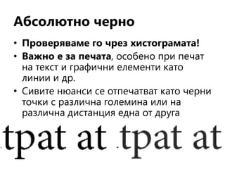 Абсолютно черно
• Проверяваме го чрез хистограмата!
• Важно е за печата, особено при печат
на текст и графични елементи като
линии и др.
• Сивите нюанси се отпечатват като черни
точки с различна големина или на
различна дистанция една от друга
 