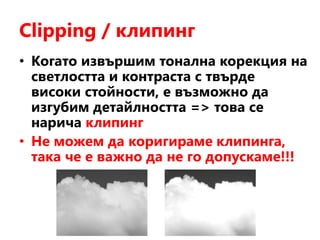 Clipping / клипинг
• Когато извършим тонална корекция на
светлостта и контраста с твърде
високи стойности, е възможно да
изгубим детайлността => това се
нарича клипинг
• Не можем да коригираме клипинга,
така че е важно да не го допускаме!!!
 