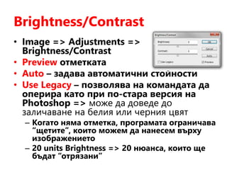 Brightness/Contrast
• Image => Adjustments =>
Brightness/Contrast
• Preview отметката
• Auto – задава автоматични стойности
• Use Legacy – позволява на командата да
оперира като при по-стара версия на
Photoshop => може да доведе до
заличаване на белия или черния цвят
– Когато няма отметка, програмата ограничава
“щетите”, които можем да нанесем върху
изображението
– 20 units Brightness => 20 нюанса, които ще
бъдат “отрязани”
 