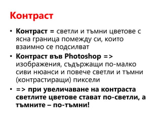 Контраст
• Контраст = светли и тъмни цветове с
ясна граница помежду си, които
взаимно се подсилват
• Контраст във Photoshop =>
изображения, съдържащи по-малко
сиви нюанси и повече светли и тъмни
(контрастиращи) пиксели
• => при увеличаване на контраста
светлите цветове стават по-светли, а
тъмните – по-тъмни!
 