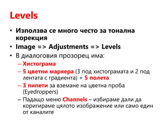 Levels
• Използва се много често за тонална
корекция
• Image => Adjustments => Levels
• В диалоговия прозорец има:
– Хистограма
– 5 цветни маркера (3 под хистограмата и 2 под
лентата с градиента) + 5 полета
– 3 пипети за вземане на цветна проба
(Eyedroppers)
– Падащо меню Channels – избираме дали да
коригираме цялото изображение или само един
от каналите
 