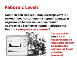 Работа с Levels
• Бял и черен маркери под хистограмата =>
всички нюанси отляво на черния маркер и
отдясно на белия маркер ще станат
съответно абсолютно черно и абсолютно
бяло => получава се клипинг!
Със задържан
бутон Alt и
придвижване на
маркерите можем
да видим кои
цветове ще бъдат
изрязани
(клипинг)
 