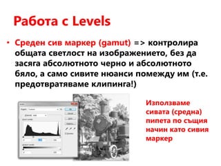 Работа с Levels
• Среден сив маркер (gamut) => контролира
общата светлост на изображението, без да
засяга абсолютното черно и абсолютното
бяло, а само сивите нюанси помежду им (т.е.
предотвратяваме клипинга!)
Използваме
сивата (средна)
пипета по същия
начин като сивия
маркер
 
