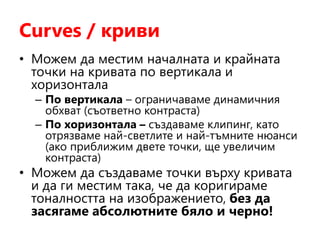 Curves / криви
• Можем да местим началната и крайната
точки на кривата по вертикала и
хоризонтала
– По вертикала – ограничаваме динамичния
обхват (съответно контраста)
– По хоризонтала – създаваме клипинг, като
отрязваме най-светлите и най-тъмните нюанси
(ако приближим двете точки, ще увеличим
контраста)
• Можем да създаваме точки върху кривата
и да ги местим така, че да коригираме
тоналността на изображението, без да
засягаме абсолютните бяло и черно!
 