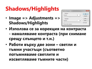 Shadows/Highlights
• Image => Adjustments =>
Shadows/Highlights
• Използва се за корекция на контраста
- намаляваме контраста (при снимане
срещу слънцето и т.н.)
• Работи върху две зони – светли и
тъмни участъци (съответно
потъмняваме светлите и
изсветляваме тъмните части)
 