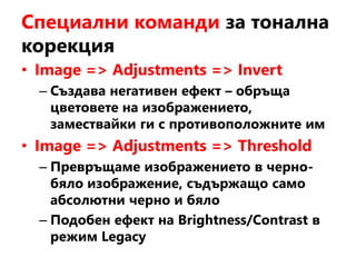 Специални команди за тонална
корекция
• Image => Adjustments => Invert
– Създава негативен ефект – обръща
цветовете на изображението,
замествайки ги с противоположните им
• Image => Adjustments => Threshold
– Превръщаме изображението в черно-
бяло изображение, съдържащо само
абсолютни черно и бяло
– Подобен ефект на Brightness/Contrast в
режим Legacy
 