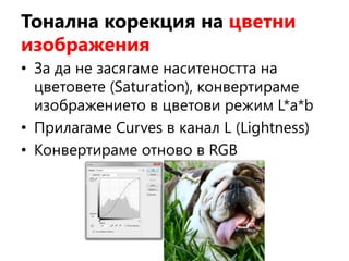 Тонална корекция на цветни
изображения
• За да не засягаме наситеността на
цветовете (Saturation), конвертираме
изображението в цветови режим L*a*b
• Прилагаме Curves в канал L (Lightness)
• Конвертираме отново в RGB
 