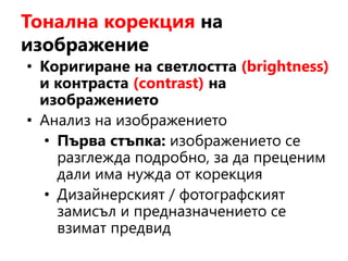Тонална корекция на
изображение
• Коригиране на светлостта (brightness)
и контраста (contrast) на
изображението
• Анализ на изображението
• Първа стъпка: изображението се
разглежда подробно, за да преценим
дали има нужда от корекция
• Дизайнерският / фотографският
замисъл и предназначението се
взимат предвид
 