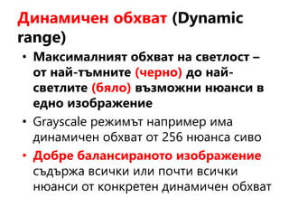 Динамичен обхват (Dynamic
range)
• Максималният обхват на светлост –
от най-тъмните (черно) до най-
светлите (бяло) възможни нюанси в
едно изображение
• Grayscale режимът например има
динамичен обхват от 256 нюанса сиво
• Добре балансираното изображение
съдържа всички или почти всички
нюанси от конкретен динамичен обхват
 