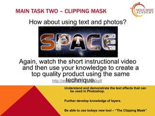MAIN TASK TWO – CLIPPING MASK

How about using text and photos?

Again, watch the short instructional video
and then use your knowledge to create a
top quality product using the same
http://www.screenr.com/Ksy8
technique.
Understand and demonstrate the text effects that can
be used in Photoshop.
Further develop knowledge of layers.
Be able to use todays new tool – “The Clipping Mask”

 