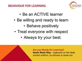 BEHAVIOUR FOR LEARNING

• Be an ACTIVE learner
• Be willing and ready to learn
• Behave positively
• Treat everyone with respect
• Always try your best.
Are you Ready for Learning?
Neale Wade Way – logbooks on the desk,
correct uniform, no phones or ipods out.

 