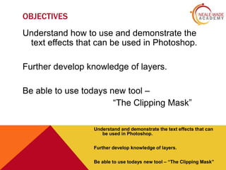OBJECTIVES
Understand how to use and demonstrate the
text effects that can be used in Photoshop.
Further develop knowledge of layers.
Be able to use todays new tool –
“The Clipping Mask”
Understand and demonstrate the text effects that can
be used in Photoshop.
Further develop knowledge of layers.
Be able to use todays new tool – “The Clipping Mask”

 