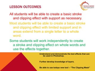 LESSON OUTCOMES
All students will be able to create a basic stroke
and clipping effect with support as necessary.
Most students will be able to create a basic stroke
and clipping effect with limited support and in
areas extend from a single letter to a whole
word.

Some students will work independently to create
a stroke and clipping effect on whole words and
use the effects together.
Understand and demonstrate the text effects that can
be used in Photoshop.
Further develop knowledge of layers.
Be able to use todays new tool – “The Clipping Mask”

 