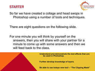 STARTER
So far we have created a collage and head swops in
Photoshop using a number of tools and techniques.

There are eight questions on the following slide.
For one minute you will think by yourself on the
answers, then you will share with your partner for a
minute to come up with some answers and then we
will feed back to the class.
Understand and demonstrate the text effects that can
be used in Photoshop.
Further develop knowledge of layers.
Be able to use todays new tool – “The Clipping Mask”

 