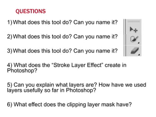 QUESTIONS
1) What does this tool do? Can you name it?

2) What does this tool do? Can you name it?
3) What does this tool do? Can you name it?

4) What does the “Stroke Layer Effect” create in
Photoshop?
5) Can you explain what layers are? How have we used
layers usefully so far in Photoshop?
6) What effect does the clipping layer mask have?

 