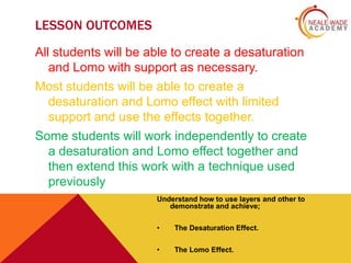 LESSON OUTCOMES
All students will be able to create a desaturation
and Lomo with support as necessary.
Most students will be able to create a
desaturation and Lomo effect with limited
support and use the effects together.
Some students will work independently to create
a desaturation and Lomo effect together and
then extend this work with a technique used
previously
Understand how to use layers and other to
demonstrate and achieve;
•

The Desaturation Effect.

•

The Lomo Effect.

 