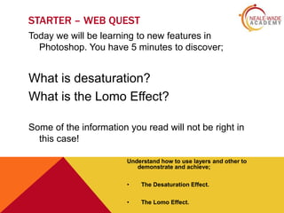 STARTER – WEB QUEST
Today we will be learning to new features in
Photoshop. You have 5 minutes to discover;

What is desaturation?
What is the Lomo Effect?
Some of the information you read will not be right in
this case!
Understand how to use layers and other to
demonstrate and achieve;
•

The Desaturation Effect.

•

The Lomo Effect.

 