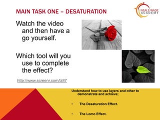 MAIN TASK ONE – DESATURATION

Watch the video
and then have a
go yourself.
Which tool will you
use to complete
the effect?
http://www.screenr.com/lz87
Understand how to use layers and other to
demonstrate and achieve;
•

The Desaturation Effect.

•

The Lomo Effect.

 