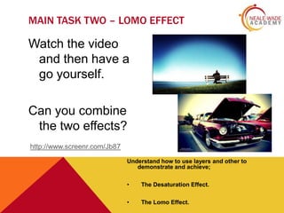 MAIN TASK TWO – LOMO EFFECT

Watch the video
and then have a
go yourself.
Can you combine
the two effects?
http://www.screenr.com/Jb87
Understand how to use layers and other to
demonstrate and achieve;
•

The Desaturation Effect.

•

The Lomo Effect.

 