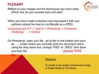 PLENARY
Reflect on your images and the techniques you have used.
Which one do you consider best and why?

When you have made a decision and discussed it with your
partners upload the best on via Moodle as a JPEG.
Computing and ICT -> Year 8 -> Photoshop -> Christmas
Challenge
-> Entries
On Photoshop, open your file - go to file on the toolbar and save
as ….. Under where you normally write the document name
using the drop down box, change “PSD” to “JPEG” click Save
and then OK.
Upload THIS

file.
Objective:
To create a top quality professional image
of Neale-Wade at Christmas.

 
