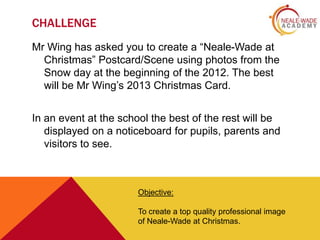 CHALLENGE
Mr Wing has asked you to create a “Neale-Wade at
Christmas” Postcard/Scene using photos from the
Snow day at the beginning of the 2012. The best
will be Mr Wing’s 2013 Christmas Card.
In an event at the school the best of the rest will be
displayed on a noticeboard for pupils, parents and
visitors to see.

Objective:
To create a top quality professional image
of Neale-Wade at Christmas.

 