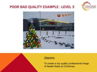 POOR BAD QUALITY EXAMPLE : LEVEL 3

Objective:
To create a top quality professional image
of Neale-Wade at Christmas.

 