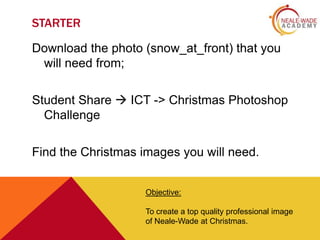 STARTER
Download the photo (snow_at_front) that you
will need from;
Student Share  ICT -> Christmas Photoshop
Challenge
Find the Christmas images you will need.
Objective:
To create a top quality professional image
of Neale-Wade at Christmas.

 