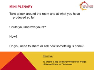 MINI PLENARY
Take a look around the room and at what you have
produced so far.
Could you improve yours?
How?
Do you need to share or ask how something is done?
Objective:
To create a top quality professional image
of Neale-Wade at Christmas.

 