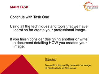 MAIN TASK
Continue with Task One

Using all the techniques and tools that we have
learnt so far create your professional image.
If you finish consider designing another or write
a document detailing HOW you created your
image.

Objective:
To create a top quality professional image
of Neale-Wade at Christmas.

 
