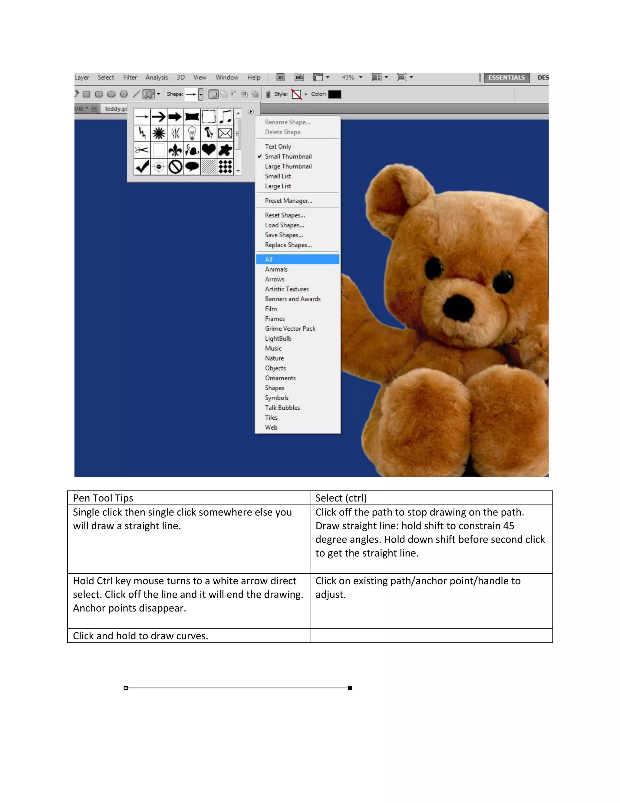 Pen Tool Tips                                             Select (ctrl)
Single click then single click somewhere else you         Click off the path to stop drawing on the path.
will draw a straight line.                                Draw straight line: hold shift to constrain 45
                                                          degree angles. Hold down shift before second click
                                                          to get the straight line.

Hold Ctrl key mouse turns to a white arrow direct         Click on existing path/anchor point/handle to
select. Click off the line and it will end the drawing.   adjust.
Anchor points disappear.

Click and hold to draw curves.
 