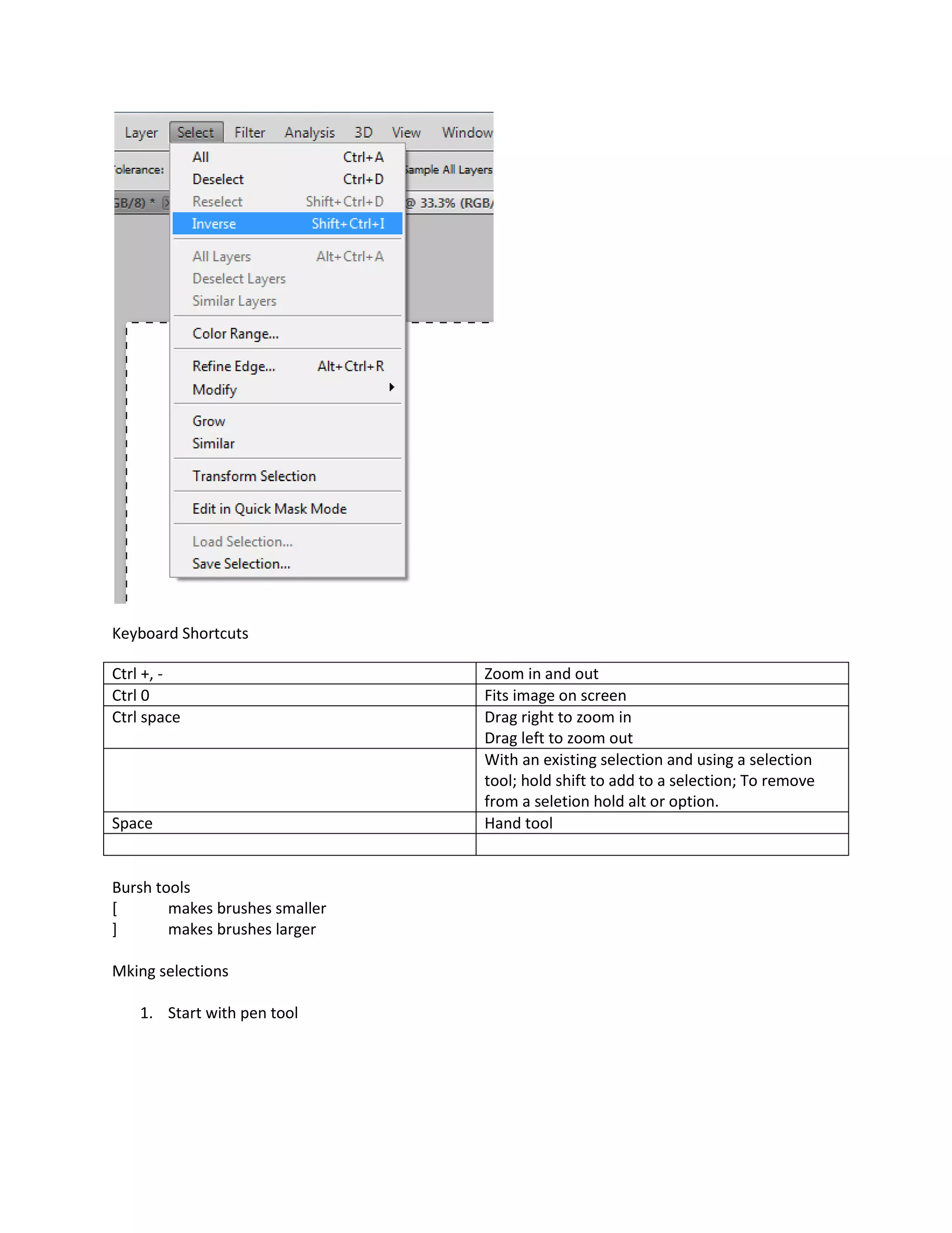 Keyboard Shortcuts

Ctrl +, -                       Zoom in and out
Ctrl 0                          Fits image on screen
Ctrl space                      Drag right to zoom in
                                Drag left to zoom out
                                With an existing selection and using a selection
                                tool; hold shift to add to a selection; To remove
                                from a seletion hold alt or option.
Space                           Hand tool


Bursh tools
[       makes brushes smaller
]       makes brushes larger

Mking selections

    1. Start with pen tool
 