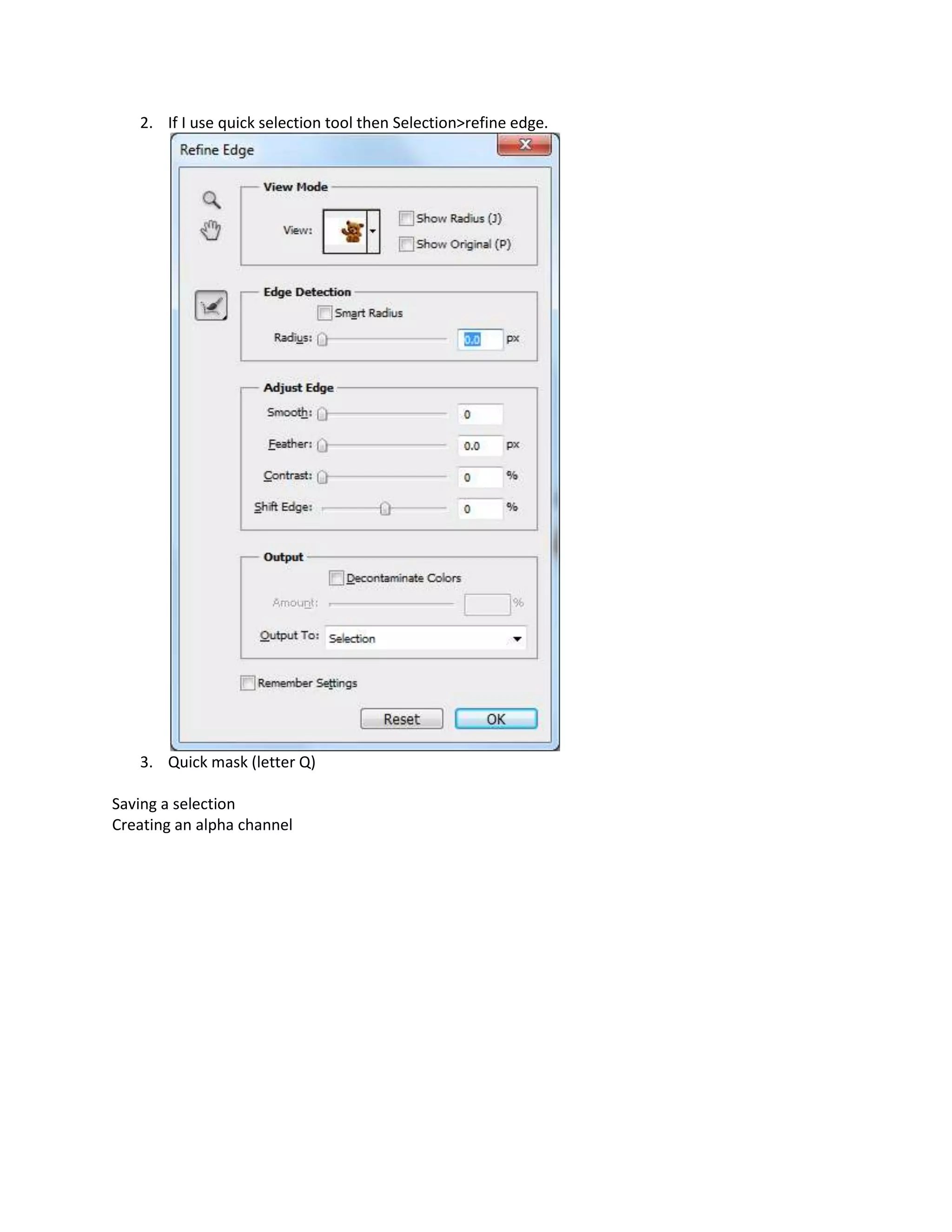 2. If I use quick selection tool then Selection>refine edge.




   3. Quick mask (letter Q)

Saving a selection
Creating an alpha channel
 