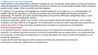 7. Aplique ajustes en otras fotografías.
Puede aplicar en otras fotografías los cambios realizados en una. Por ejemplo, podría aplicar una serie de cambios a
todas las fotografías de una sesión fotográfica concreta que requieren los mismos ajustes globales. Estos cambios se
pueden copiar y pegar, o bien sincronizar entre las imágenes.
En Lightroom, no se guardan las fotografías en el sentido tradicional. En su lugar, se exportan las fotografías. Se
pueden exportar las fotografías en una serie de formatos de archivo adecuados para una gran variedad de
aplicaciones. Por ejemplo, se pueden exportar fotografías como archivos JPEG para compartirlas online, o como
archivos TIFF para una publicación impresa.
Al exportar fotografías, puede crear archivos nuevos que incluyan ajustes del módulo Revelar y otros cambios
realizados a los datos XMP de las fotografías. En la exportación, las opciones están disponibles para especificar el
nombre de archivo, el espacio de color, las dimensiones en píxeles y la resolución de una fotografía.
Creación de proyecciones.
En el módulo Proyección, puede crear proyecciones para ver las fotografías en pantalla con música y efectos de
transición. Los paneles izquierdos contienen una lista de las plantillas para las proyecciones y una previsualización
de sus diseños. La vista Editor de diapositivas en el centro del espacio de trabajo muestra las fotografías en una
plantilla de diapositiva.
La barra de herramientas bajo este editor contiene controles para previsualizar la proyección,
perfeccionar la selección y añadir texto a las diapositivas.
 