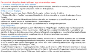 Para imprimir fotografías desde Lightroom, siga estos sencillos pasos:
1. Seleccione las fotografías que desea imprimir.
En el módulo Biblioteca, seleccione las fotografías que desea imprimir. En el módulo Imprimir, también puede
seleccionar fotografías en el panel Colecciones y en la tira de diapositivas.
2. Elija el tamaño de página.
En el módulo Imprimir, haga clic en el botón Ajustar página y elija un tamaño de página:
• (Windows) En el área Papel del cuadro de diálogo Ajustes de impresión, elija un tamaño de página en el menú
Tamaño.
• (Mac OS) En el cuadro de diálogo Ajustes de impresión, elija una impresora en el menú Formato para. A
continuación, elija un tamaño de papel en el menú Tamaño de papel.
Deje la escala definida en 100% y realice los ajustes de tamaño de la imagen en Lightroom.
3. Elija una plantilla.
Las plantillas incluidas con Lightroom ajustan el tamaño de las fotografías para adaptarse al del papel seleccionado.
Las plantillas de Cuadrícula permiten imprimir una o más fotografías, todas del mismo tamaño, en una página. Las
plantillas de Conjunto de imágenes permiten colocar una fotografía en una página en varios tamaños. Las plantillas de
Conjunto a medida permiten imprimir varias fotografías de diferentes tamaños en una página.
4. (Opcional) Personalice la plantilla.
Para una composición de cuadrícula, por ejemplo, una hoja de contactos 4x5, modifique la plantilla con los controles
de los paneles Ajustes de imagen y Composición. Por ejemplo, acerque las fotografías para que ocupen toda la celda,
añada un borde de trazo y ajuste los márgenes y el tamaño de la celda. También puede arrastrar las guías del espacio
de trabajo para cambiar el tamaño de las celdas.
Para plantillas de Conjunto de imágenes y Conjunto a medida, puede arrastrar celdas libremente en el área de trabajo
y especificar opciones en el panel Ajustes de imagen. Use el panel Reglas, cuadrícula y guías para ajustar la visualización
del espacio de trabajo. Use el panel Celdas para añadir páginas o celdas nuevas a la composición.
 