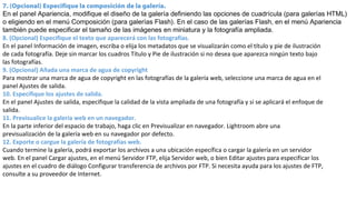7. (Opcional) Especifique la composición de la galería.
En el panel Apariencia, modifique el diseño de la galería definiendo las opciones de cuadrícula (para galerías HTML)
o eligiendo en el menú Composición (para galerías Flash). En el caso de las galerías Flash, en el menú Apariencia
también puede especificar el tamaño de las imágenes en miniatura y la fotografía ampliada.
8. (Opcional) Especifique el texto que aparecerá con las fotografías.
En el panel Información de imagen, escriba o elija los metadatos que se visualizarán como el título y pie de ilustración
de cada fotografía. Deje sin marcar los cuadros Título y Pie de ilustración si no desea que aparezca ningún texto bajo
las fotografías.
9. (Opcional) Añada una marca de agua de copyright
Para mostrar una marca de agua de copyright en las fotografías de la galería web, seleccione una marca de agua en el
panel Ajustes de salida.
10. Especifique los ajustes de salida.
En el panel Ajustes de salida, especifique la calidad de la vista ampliada de una fotografía y si se aplicará el enfoque de
salida.
11. Previsualice la galería web en un navegador.
En la parte inferior del espacio de trabajo, haga clic en Previsualizar en navegador. Lightroom abre una
previsualización de la galería web en su navegador por defecto.
12. Exporte o cargue la galería de fotografías web.
Cuando termine la galería, podrá exportar los archivos a una ubicación específica o cargar la galería en un servidor
web. En el panel Cargar ajustes, en el menú Servidor FTP, elija Servidor web, o bien Editar ajustes para especificar los
ajustes en el cuadro de diálogo Configurar transferencia de archivos por FTP. Si necesita ayuda para los ajustes de FTP,
consulte a su proveedor de Internet.
 