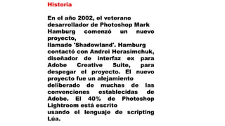 Historia
En el año 2002, el veterano
desarrollador de Photoshop Mark
Hamburg comenzó un nuevo
proyecto,
llamado 'Shadowland'. Hamburg
contactó con Andrei Herasimchuk,
diseñador de interfaz ex para
Adobe Creative Suite, para
despegar el proyecto. El nuevo
proyecto fue un alejamiento
deliberado de muchas de las
convenciones establecidas de
Adobe. El 40% de Photoshop
Lightroom está escrito
usando el lenguaje de scripting
Lúa.
 