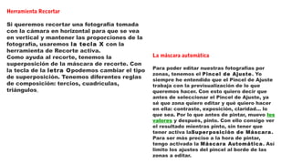 Herramienta Recortar
Si queremos recortar una fotografía tomada
con la cámara en horizontal para que se vea
en vertical y mantener las proporciones de la
fotografía, usaremos la tecla X con la
herramienta de Recorte activa.
Como ayuda al recorte, tenemos la
superposición de la máscara de recorte. Con
la tecla de la letra Opodemos cambiar el tipo
de superposición. Tenemos diferentes reglas
de composición: tercios, cuadrículas,
triángulos,
La máscara automática
Para poder editar nuestras fotografías por
zonas, tenemos el Pincel de Ajuste. Yo
siempre he entendido que el Pincel de Ajuste
trabaja con la previsualización de lo que
queremos hacer. Con esto quiero decir que
antes de seleccionar el Pincel de Ajuste, ya
sé que zona quiero editar y qué quiero hacer
en ella: contraste, exposición, claridad… lo
que sea. Por lo que antes de pintar, muevo los
valores y después, pinto. Con ello consigo ver
el resultado mientras pinto, sin tener que
tener activa laSuperposición de Máscara.
Para ser más preciso a la hora de pintar,
tengo activada la Máscara Automática. Así
limito los ajustes del pincel al borde de las
zonas a editar.
 