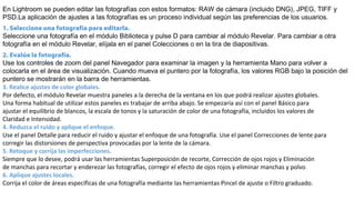 En Lightroom se pueden editar las fotografías con estos formatos: RAW de cámara (incluido DNG), JPEG, TIFF y
PSD.La aplicación de ajustes a las fotografías es un proceso individual según las preferencias de los usuarios.
1. Seleccione una fotografía para editarla.
Seleccione una fotografía en el módulo Biblioteca y pulse D para cambiar al módulo Revelar. Para cambiar a otra
fotografía en el módulo Revelar, elíjala en el panel Colecciones o en la tira de diapositivas.
2. Evalúe la fotografía.
Use los controles de zoom del panel Navegador para examinar la imagen y la herramienta Mano para volver a
colocarla en el área de visualización. Cuando mueva el puntero por la fotografía, los valores RGB bajo la posición del
puntero se mostrarán en la barra de herramientas.
3. Realice ajustes de color globales.
Por defecto, el módulo Revelar muestra paneles a la derecha de la ventana en los que podrá realizar ajustes globales.
Una forma habitual de utilizar estos paneles es trabajar de arriba abajo. Se empezaría así con el panel Básico para
ajustar el equilibrio de blancos, la escala de tonos y la saturación de color de una fotografía, incluidos los valores de
Claridad e Intensidad.
4. Reduzca el ruido y aplique el enfoque.
Use el panel Detalle para reducir el ruido y ajustar el enfoque de una fotografía. Use el panel Correcciones de lente para
corregir las distorsiones de perspectiva provocadas por la lente de la cámara.
5. Retoque y corrija las imperfecciones.
Siempre que lo desee, podrá usar las herramientas Superposición de recorte, Corrección de ojos rojos y Eliminación
de manchas para recortar y enderezar las fotografías, corregir el efecto de ojos rojos y eliminar manchas y polvo.
6. Aplique ajustes locales.
Corrija el color de áreas específicas de una fotografía mediante las herramientas Pincel de ajuste o Filtro graduado.
 