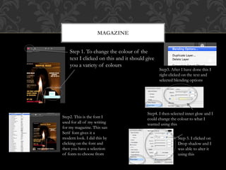 MAGAZINE
Step 1. To change the colour of the
text I clicked on this and it should give
you a variety of colours
Step2. This is the font I
used for all of my writing
for my magazine. This san
Serif font gives it a
modern look. I did this by
clicking on the font and
then you have a selection
of fonts to choose from
Step3. After I have done this I
right clicked on the text and
selected blending options
Step4. I then selected inner glow and I
could change the colour to what I
wanted using this
Step 5. I clicked on
Drop shadow and I
was able to alter it
using this
 